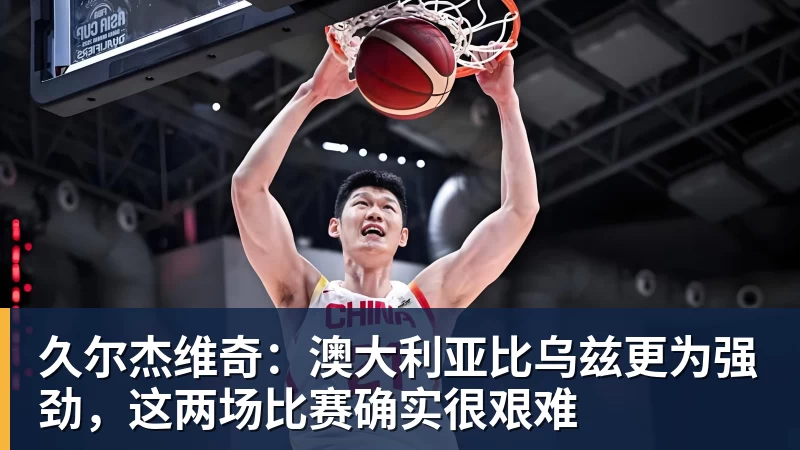 久尔杰维奇：澳大利亚比乌兹更为强劲，这两场比赛确实很艰难